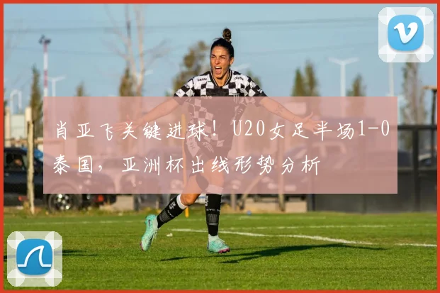 肖亚飞关键进球！U20女足半场1-0泰国，亚洲杯出线形势分析