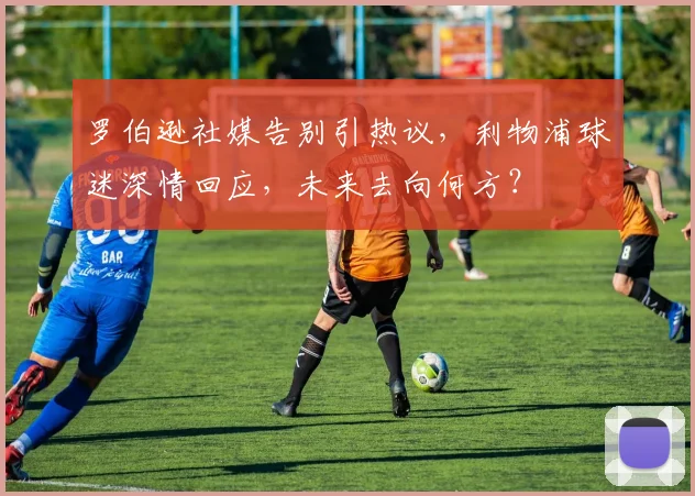 罗伯逊社媒告别引热议，利物浦球迷深情回应，未来去向何方？