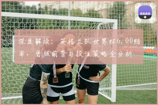 深度解读:英格兰队世界杯6.00赔率,晋级前景与投注策略全分析
