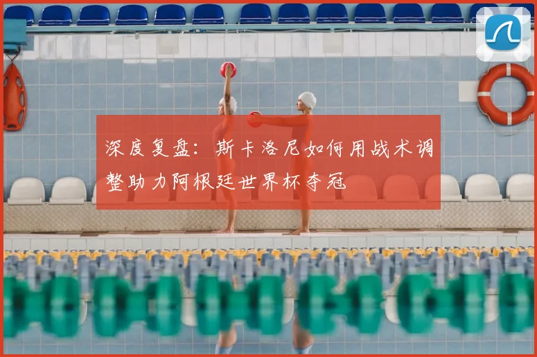 深度复盘:斯卡洛尼如何用战术调整助力阿根廷世界杯夺冠