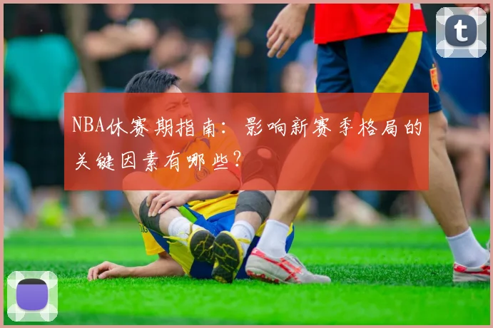 NBA休赛期指南：影响新赛季格局的关键因素有哪些？