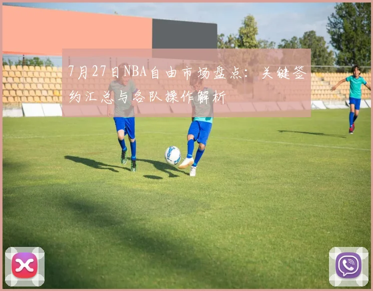 7月27日NBA自由市场盘点：关键签约汇总与各队操作解析