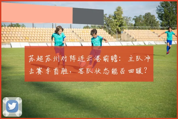 苏超苏州对阵连云港前瞻：主队冲击赛季首胜，客队状态能否回暖？