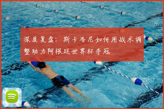 深度复盘：斯卡洛尼如何用战术调整助力阿根廷世界杯夺冠