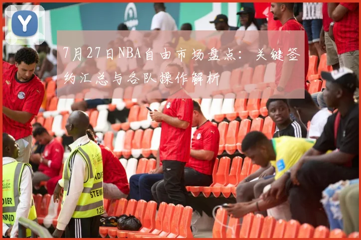 7月27日NBA自由市场盘点：关键签约汇总与各队操作解析