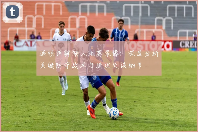 逐帧拆解湖人比赛录像：深度分析关键防守战术与进攻失误细节