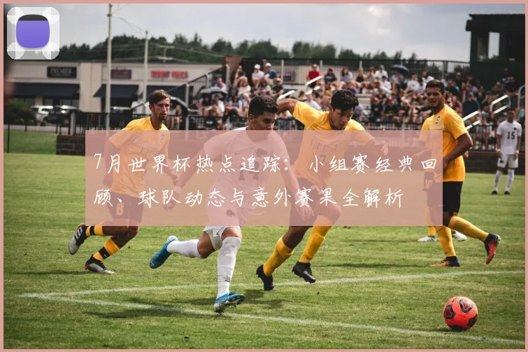 7月世界杯热点追踪：小组赛经典回顾、球队动态与意外赛果全解析